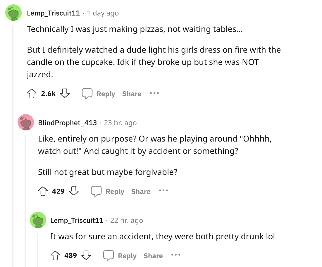 document - Lemp_Triscuit11 1 day ago Technically I was just making pizzas, not waiting tables... But I definitely watched a dude light his girls dress on fire with the candle on the cupcake. Idk if they broke up but she was Not jazzed. ... Blind Prophet_4